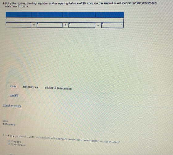 2.Using the retained earnings equation and an opening balance of S0, compute the amount of net income for the year ended December 31, 2014. Hints References eBook &Resources Hint #1 Check my work va ve 1.50 points 3. As of December 31,2014, did most of the financing for assets come from oreditors or stockholders? Creditors Stockholders