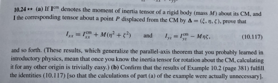10.24 ** (a) If Icm denotes the moment of inertia tensor of a rigid body (mass M) about its CM, and I the corresponding tensor about a point P displaced from the C M by Δ (ξ, η, ζ), prove that and 1ImMnt, (10.117) yz and so forth. (These results, which generalize the parallel-axis theorem that you probably learned in introductory physics, mean that once you know the inertia tensor for rotation about the CM, calculating it for any other origin is trivially easy.) (b) Confirm that the results of Example 10.2 (page 381) fulfill the identities (10.1 17 so that the calculations of part (a) of the example were actually unnecessary]