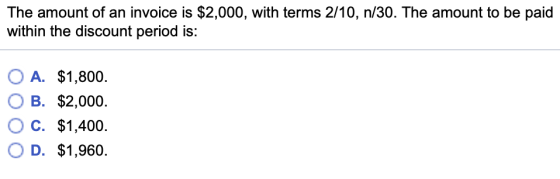 The amount of an invoice is $2,000, with terms 2/10, n/30. The amount to be paid within the discount period is: OA. O B. OC. OD. $1,800 $2,000. $1,400. $1,960.