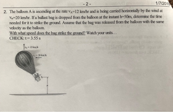 1/7/2019 2. The balloon A is ascending at the rate vA-12 kmhr and is being carried horizontally by the wind at Vw-20 km/hr. If a ballast bag is dropped from the balloon at the instant h-50m, detemine the time needed for it to strike the ground. Assume that the bag was released from the balloon with the same velocity as the balloon. With what speed does the bag strike the ground? Watch your units.. CHECK: t 3.55 s
