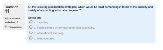 Question Of the following globalization strategies, which would be least demanding in terms of the quantity and variety of accounting information required? Not yet answered Select one Marked out of 1 a P Flag question b. Establishing a wholly owned foreign subsidiary O c. International licensing. O d. Joint ventures
