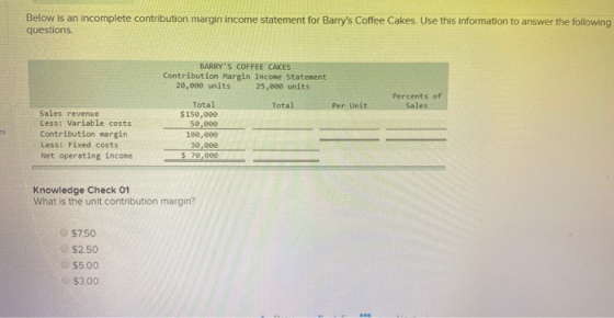 Below is an incomplete contribution margin income statement for Barrys Coffee Cakes. Use this information to answer the foll