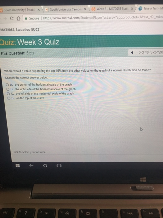 South University Establ X. South University Campu x-ⓟWeek 3-MAT2058 Stat X) @Take a Test. M C ǜ 을 Secure l https://www.mathxl.com/Student/PlayerTest.aspx?appproductid-3&ext-d2l_toke MAT2058 Statistics SUO2 Quiz: Week 3 Quiz This Question: 5 pts 5 of 10 (3 comple where would a value separating the top 15% from the other values on the graph of a normal distribution be found? Choose the correct answer below 0 A, the center of the horizontal scale of the graph the right side of the horizontal scale of the graph the left side of the horizontal scale of the graph on the top of the curve B. O C. D. Click to select your answer 米 esc 144 -n
