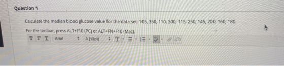 Question 1 Calculate the median blood glucose value for the data set: 105, 350, 110, 300, 115, 250, 145,200, 160, 180. For th