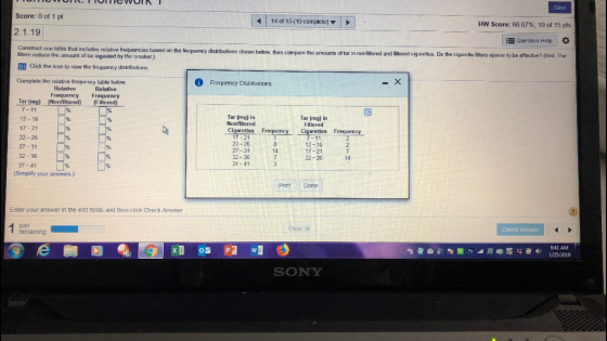 Score: 0 of 1 pt | 14 of 15 (10 complete) ▼ HW Score: 66 67%, 10 of 15 pts 2.1.19 Question Help Construct one table that includes relative frequencies based on the trequency distributions shown below, then compare the amounts of tar in nonfitered and fitered cig aretles. Do the cigarelle fiters appear to be effective? (Hint The reduce the amount of tar ingested by the smoker.) EEB Click the icon to view the frequency distrbutions. Complete the relative frequency table below Frequency Distributions Frequency Frequency Tar (mg) (Nonfilitered)(Filte 7-11 12-16 17-21 22-26 27-31 32-36 37-41 Tar (mg) itn Nonfiltered Tar (mg) in Filtered Cloarottes Frequency Cigaretesreguency 17 21 22-26 27-31 32-36 37 41 12-16 17 21 22-26 14 14 (Simplify your ariswers) Print Done Enter your answer in the edit fields and then click Check Answer earalli Check Answer remaining 841 AM SONY