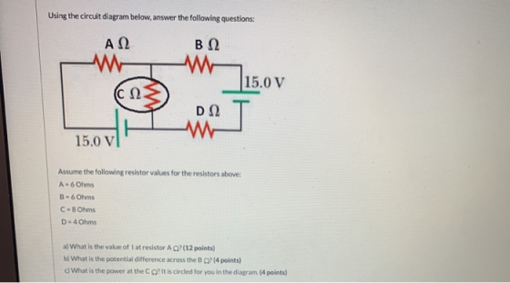 Using the circuit diagram below, answer the following questions: Α Ω Β Ω 15.0 V (C Ω D Ω ma 15.0 v Assume the following resis
