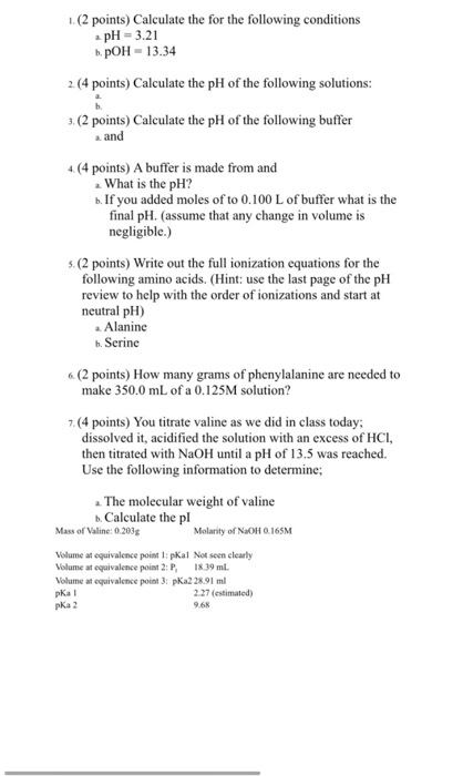 I (2 points) Calculate the for the following conditions pH 3.21 b poH 13.34 2. (4 points) Calculate the pH of the following solutions: 3. (2 points) Calculate the pH ofthe following buffer a and (4 points) Abuffer is made from and a. What is the pH? b. If you added moles of to 0.100 L of buffer what is the final pH. (assume that any change in volume is negligible.) s (2 points) Write out the full ionization equations for the following amino acids. (Hint: use the last page of the pH review to help with the order of ionizations and start at neutral pH) Alanine b. Serine 6 (2 points) How many grams of phenylalanine are needed to make 350.0 mL of a 0.125M solution? .(4 points) You titrate valine as we did in class today; dissolved it, acidified the solution with an excess of HCl, then titrated with NaoH until a pH of 13.5 was reached. Use the following information to determine; The molecular weight of valine b. Calculate the pl Mass of Valine: 0.203g Molarity of NaOH 0.165M Volume at equivalence point l: pKal Not seen clearly Volume at equivalence point 2: P. I8.39 ml. Volume at equivalence point 3: pKa2 2891 ml pKa I 2.27 (estimated) pKa 2