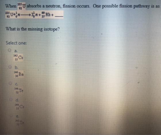 U absorbs a neutron, fission occurs. One possible fission pathway is as u+ n->3r+Rb+ What is the missing isotope? Select one: