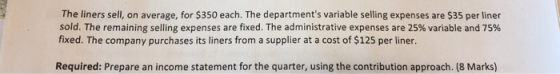 The liners sell, on average, for $350 each. The departments variable selling expenses are $35 per liner sold. The remaining selling expenses are fixed. The administrative expenses are 25% variable and 75% fixed. The company purchases its liners from a supplier at a cost of $125 per liner. Required: Prepare an income statement for the quarter, using the contribution approach. (8 Marks)
