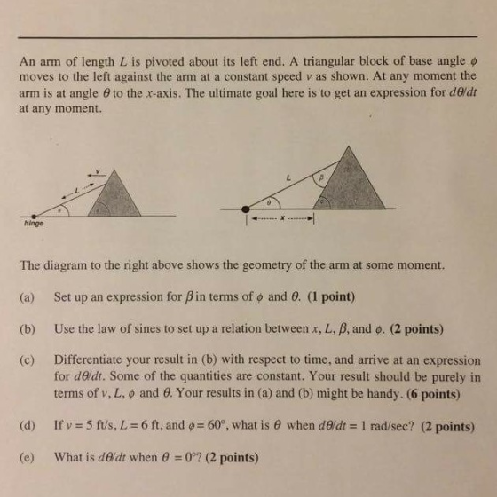 An arm of length L is pivoted about its left end. A triangular block of base angle ? moves to the left against the arm at a constant speed v as shown. At any moment the arm is at angle ? to the x-axis. The ultimate goal here is to get an expression for dedt at any moment. hinge The diagram to the right above shows the geometry of the arm at some moment. (a) Set up an expression for ? in terms of ? and ?. (1 point) (b) Use the law of sines to set up a relation between x, L, and ?. (2 points) (c) Differentiate your result in (b) with respect to time, and arrive at an expression for deldt. Some of the quantities are constant. Your result should be purely in terms of v, L, ? and ?. Your results in (a) and (b) might be handy. (6 points) If v what is dealt when ?-07 (2 points) (d) 5 ft/s, L-6 ft, and ? 60°, what is ? when dedt-1 rad/sec? (2 points) (e)