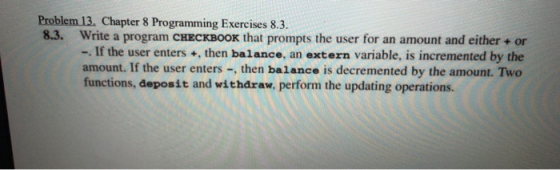 Problem 13, Chapter 8 Programming Exercises 8.3 8.3. Write a program CHECKBOOK that prompts the user for an amount and either + or -. If the user enters +, then balance, an extern variable, is incremented by the amount. If the user enters -, then balance is decremented by the amount. Two functions, deposit and withdraw, perform the updating operations.