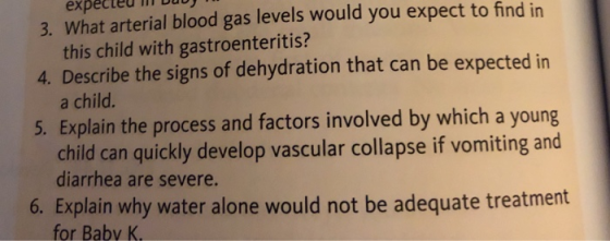 expected m 3. What arterial blood gas levels would you expect to find in this child with gastroenteritis? a child. child can quickly develop vascular collapse if vomiting and 4. Describe the signs of dehydration that can be expected in 5. Explain the process and factors involved by which a yourg diarrhea are severe. 6. Explain why water alone would not be adequate treatment for Babv K.