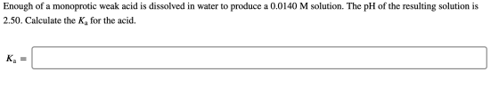 Enough of a monoprotic weak acid is dissolved in water to produce a 0.0140 M solution. The pH of the resulting solution is 2.