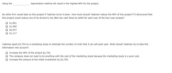 Using the depreciation method will result in the highest NPV for the project. No other firm would take on this project if Yeatman turns it down. How much should Yeatman reduce the NPV of this project if it discovered that this project would reduce one of its divisions net after-tax cash flows by $600 for each year of the four-year project? O $1,861 O $1,582 o $2,047 O $1,117 Yeatman spent $2,750 on a marketing study to estimate the number of units that it can sell each year. What should Yeatman do to take this information into account? Increase the NPV of the project $2,750. The company does not need to do anything with the cost of the marketing study because the marketing study is a sunk cost Increase the amount of the initial investment by $2,750.