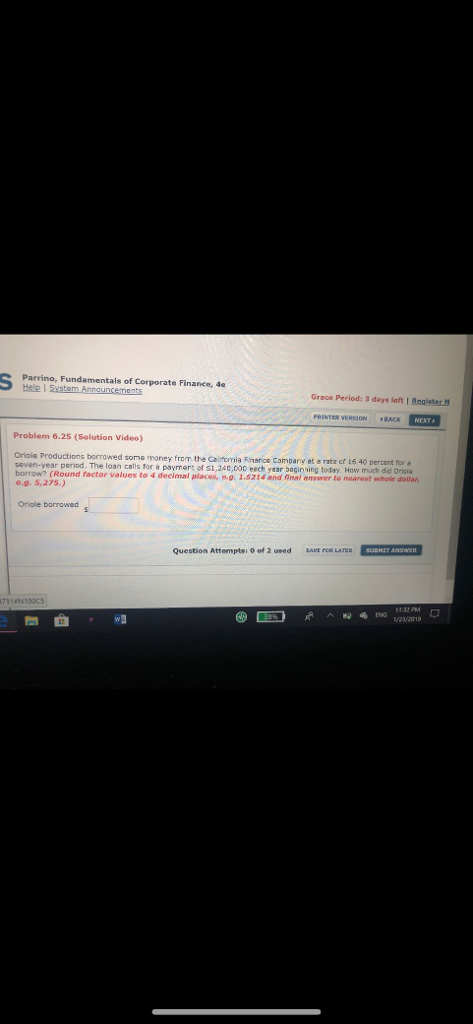 Grace Period: 3 days left I RegisterN Problem 6.25 (Solution Video) Oriole Productions borrowed some money frem the Caltomia Fharce Company at a rata cf 16 40 percent for a loan calls for a payment of s1,240,000 eech year baginning today. How much did Oricia borrow? (Round factor values to 4 decimmal places, w.g. 1.5214 and inal answer to nearest whole e.9.5,27s) dollar, Oriole borrowed Question Attemptsi 0 of 2 used sAVE FOR LATER SUBHET ANSYWER
