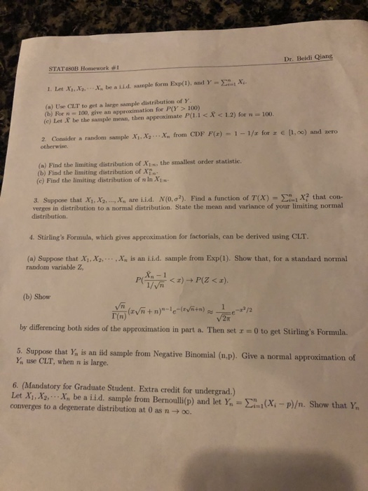 Dr. Beldi Qiang STATWOB Flotllework #1 1. Let X.,No X~ be a i.İ.d sample form Exp(1), and Y-Σ-x. (a) Use CLT to get a large sample distribution of Y (b) For n 100, give an approximation for P(Y> 100) (c) Let X be the sample mean, then approximate P(.IX <1.2) for n 100. x, from CDF F(r)-1-1/z for 1 e li,00) and ,ero 2Consider a random sample Xi.x, 、 otherwise. (a) Find the limiting distribution of Xim the smallest order statistic (b) Find the limiting distribution of XT (c) Find the limiting distribution of n In XIm 3. Suppoe that Xi,x ,x, are i.id. N(0, σ2). Find a function of T(X)-Σ-1 X? that con- verges in distribution to a normal distribution. State the mean and variance of your limiting normal distribution. 4. Stirlings Formula, which gives approximation for factorials, can be derived using CLT (a) Suppose that Xi, X2,.,Xn is an ii.d. sample from Exp(1). Show that, for a standard normal random variable Z, (b) Show Vn by differencing both sides of the approximation in part a. Then set r-0 to get Stirlings Formula. 5. Suppose that Y, is an tid sample from Negative Binomial (a.p). Give a normal approximation of use CLT, when n is large. 6. (Mandatory for Graduate Student. Extra credit for undergrad.) Let Xi,X,..Xn be a iid. sample from Bernoulli(p) and let Y, - EX-P)/n. Show that Y converges to a degenerate distribution at 0 as n -oo.