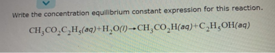 Write the concentration equilibrium constant expression for this reaction. CH,CO,C2H3(aq)+H,0(1) - CH, CO H(aq)+C,H,OH(aq)