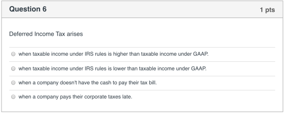 Question 6 1 pts Deferred Income Tax arises O when taxable income under IRS rules is higher than taxable income under GAAP. O