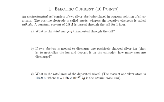 1 ELECTRIC CURRENT (10 PoINTS) An electrochemical cell consists of two silver electrodes placed in aqueous solution of silver nitrate. The positive electrode is called anode, whereas the negative electrode is called cathode. A constant current of 0.5 A is passed through the cell for 1 hour. a) What is the total charge g transported through the cell? b) If one electron is needed to discharge one positively charged silver ion (that is, to neutralize the ion and deposit it on the cathode), how many ions are discharged? c) What is the total mass of the deposited silver? (The mass of one silver atom is 107.9 u where u 1.66 x 10 27 kg is the atomic mass unit).