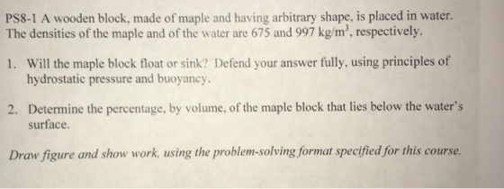 PS8-1 A wooden block, made of maple and having arbitrary shape, is placed in water. The densities of the maple and of the water are 675 and 997 kg/m, respectively. Will the maple block float or sink? Defend your answer fully, using principles of hydrostatic pressure and buoyancy. 1. 2. Deeminethe perenhe waers surface Draw figure and show work, using the problem-solving format specified for this course.