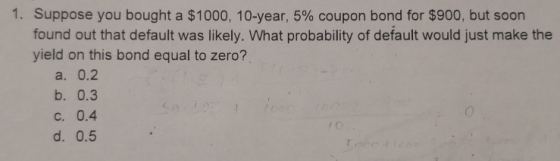 1. Suppose you bought a $1000, 10-year, 5% coupon bond for $900, but soon! found out that default was likely. What probabilit