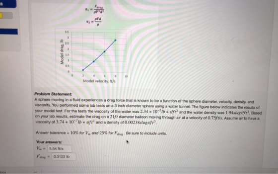 3.5 2.5 1.5 0.5 8 10 Model velocity, ft/s Problem Statement: A sphere moving in a fluid experiences a drag force that is known to be a function of the sphere diameter, velocity, density, and viscosity. You performed some lab tests on a 3 inch diameter sphere using a water tunnel. The figure below indicates the results of your model test. For the tests the viscosity of the water was 2.34 10sifi2 and the water density was 1.94slugslfi3. Based on your lab results, estimate the drag on a 21fi diameter balloon moving through air at a velocity of 0.75ftls.Assume air to have a viscosity of 3.74 10 tb +slf2 and a density of 0,00238slugs Answer tolerance-10% for V. and 25% for F, hag. Be sure to include units. Your answers: Vm5.54 ft/s drag0.3122 Ib