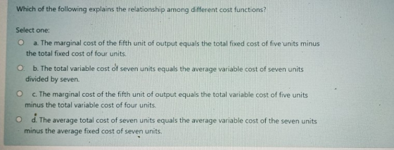 Which of the following explains the relationship among different cost functions? Select one: o a. The marginal cost of the fi