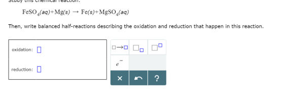 FeSO4(aq)+ Mg(s) → Fe(s)+ MgSO4(aq) Then, write balanced half-reactions describing the oxidation and reduction that happen in this reaction. oxidation reduction: □