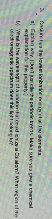 Cesium has the lowest ionization energy of all the elements. 3-1 a) Explain why. (Dont just cite the periodic trends. Make s