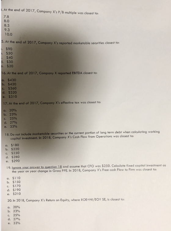 . At the end of 2017, Company Xs P/B multiple was closest to: 7.8 8.0 8.3 9.3 10.0 5. At the end of 2017, Company Xs reported marketable securities closest to: $90 $50 $40 $30 $20 16. At the end of 2017, Company X reported EBITDA closest to: $430 $420 $360 $320 e. $310 17.At the end of 2017, Company Xs effective tax was closest to: a. 20% b. 23% c. 25% d. 27% e, 33% 18. Do not include marketable securities or the current portion of long term debt when calculating working capital investment. In 2018, Company Xs Cash Flow from Operations was closest to a. $180 b. $220 c. $230 d. $280 e. $290 19. Ignore your answer to question 18 and assume that CFO was $250. Calculate fixed capital investment as the year on year change in Gross PPE. In 2018, Company Xs Free cash Flow to Firm was closest to a. $110 b. $150 c. $170 d. $190 e. $210 20. In 2018, Company Xs Return on Equity, where ROEENI/EOY SE, is closest to: 20% 23% a. b. c. d. e. 25% 27% 33%