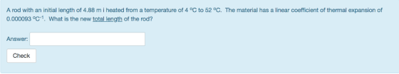 A rod with an initial length of 4.88 m i heated from a temperature of 4 °C to 52 °C. The material has a linear coefficient of thermal expansion of 0.000093 °C-1. What is the new total length of the rod? Answer: Check
