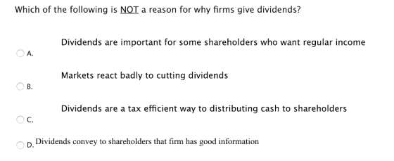 Which of the following is NOT a reason for why firms give dividends? Dividends are important for some shareholders who want regular income A. Markets react badly to cutting dividends B. Dividends are a tax efficient way to distributing cash to shareholders C. D. Dividends convey to shareholders that firm has good information