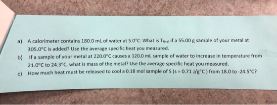 a) A calorimeter contains 180.0 ml of water at 5.0°C. What is Tinal if a 55.00 g sample of your metal at 305.0°C is added? Us
