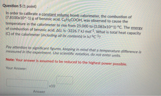 Question 5 (1 point) In order to calibrate a constant volume bomb calorimeter, the combustion of (7.8100x10A-1) g of benzoic