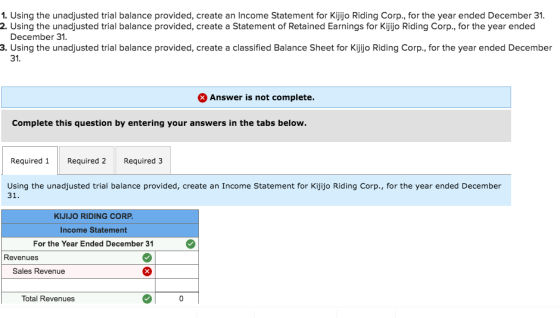 1. Using the unadjusted trial balance provided, create an Income Statement for Kijijo Riding Corp., for the year ended December 31. 2. Using the unadjusted trial balance provided, create a Statement of Retained Earnings for Kijjo Riding Corp., for the year ended December 31. 3. Using the unadjusted trial balance provided, create a classified Balance Sheet for Kijjo Riding Corp., for the year ended December 31. Answer is not complete. Complete this question by entering your answers in the tabs below. Required 1Required 2 Required 3 Using the unadjusted trial balance provided, create an Income Statement for Kijijo Riding Corp., for the year ended December 31 KIJIJO RIDING CORP Income Statement For the Year Ended December 31 Revenues Sales Revenue Total Revenues