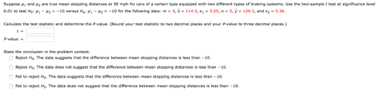 Suppose ?1 and ?2 are true mean stopping distances at 50 mph for cars of a certain type equipped with two different types of braking systems. Use the two-sample t test at significance level 0.01 to test H0: ??-?2--10 versus Hai ??-?2 -10 for the following data: m = 5, x-114.5, si-5.05, n = 5, y = 129. 2, and s2-5.36. Calculate the test statistic and determine the P-value. (Round your test statistic to two decimal places and your P-value to three decimal places.) P-value State the conclusion in the problem context. Reject H0. The data suggests that the difference between mean stopping distances is less than-10 Reject Ho. The data does not suggest that the difference between mean stopping distances is less than -10 Fail to reject Ho. The data suggests that the difference between mean stopping distances is less than -10 O Fail to reject H0. The data does not suggest that the difference between mean stopping distances is less than-10