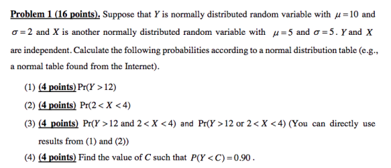 Problem 1 (16 points). Suppose that Y is normally distributed random variable with u-10 and σ-2 and X is another normally distributed random variable with μ-: 5 and σ-5. Y and X are independent. Calculate the following probabilities according to a normal distribution table (e.g., a normal table found from the Internet) (1) (4 points) Pr(Y> 12) (2) (4 points) Pr(2 < X <4) (3) (4 points) Pr(Y> 12 and 2< X <4) and Pr(Y> 12 or 2< X <4) (You can directly use results from (1) and (2)) () 4lpoints) Find the valuc of Csuch thatPO 0.