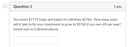 DQuestion 1 1 pts You invest $1775 today and expect to withdraw $2760. How many years will it take to for your investment to grow to $2760 if you earn 6% per year? round year to 2 decimal places)