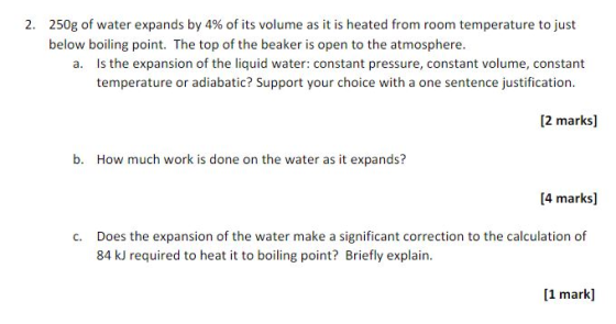 2. 250g of water expands by 4% of its volume as it is heated from room temperature to just below boiling point. The top of the beaker is open to the atmosphere. a. Is the expansion of the liquid water: constant pressure, constant volume, constant temperature or adiabatic? Support your choice with a one sentence justification. 2 marks b. How much work is done on the water as it expands? [4 marks] c. Does the expansion of the water make a significant correction to the calculation of 84 kJ required to heat it to boiling point? Briefly explain [1 mark]