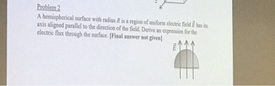 Problem 2 A hemispherical surface with radius R is a region of uniform electric field E has its axis aligned parallel to the direction of the field. Derive an expression for the electric flux through the surface. Final answer not given