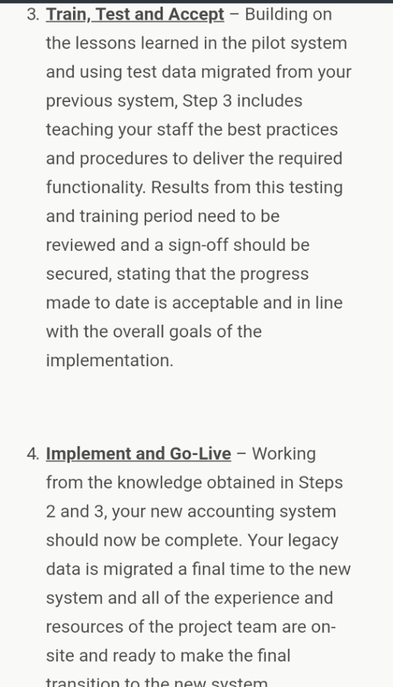 3. Train, Test and Accept - Building on the lessons learned in the pilot system and using test data migrated from your previous system, Step 3 includes teaching your staff the best practices and procedures to deliver the required functionality. Results from this testing and training period need to be reviewed and a sign-off should be secured, stating that the progress made to date is acceptable and in line with the overall goals of the implementation. 4. Implement and Go-Live - Working from the knowledge obtained in Steps 2 and 3, your new accounting system should now be complete. Your legacy data is migrated a final time to the new system and all of the experience and resources of the project team are on- site and ready to make the final transition to the new system