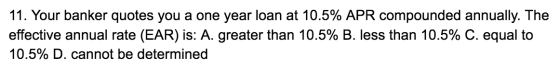 11. Your banker quotes you a one year loan at 10.5% APR compounded annually. The effective annual rate (EAR) is: A. greater t