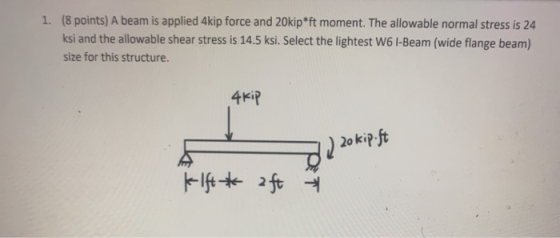 1. (8 points) A beam is applied 4kip force and 20kip*ft moment. The allowable normal stress is 24 ksi and the allowable shear