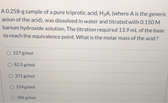 A 0.258-g sample of a pure triprotic acid, H3A, (where A is the generic anion of the acid), was dissolved in water and titrat