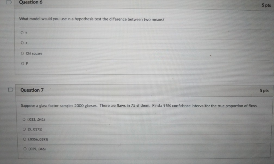 D Question 6 5 pts What model would you use in a hypothesis test the difference between two means? O t O Chi square OF D l Question 7 5 pts Suppose a glass factor samples 2000 glasses. There are flaws in 75 of them. Find a 95% confidence interval for the true proportion of flaws. O (033,.041) O (0,.0375) O (0356.0393) O (029,.046)