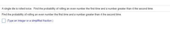 A single die is rolled twice. Find the probability of rolling an even number the first time and a number greater than 4 the second time. Find the probability of roing an even number the first time and a number greater than 4 the second time. (Type an integer or a simplified fraction.)