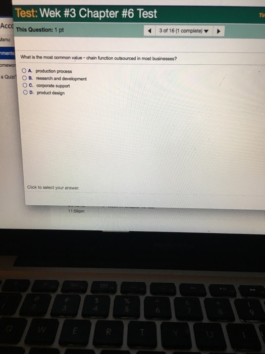 Tir Test: Wek #3 Chapter #6 Test Acc This Question: 1 pt 30f 16 (1 complete) ? lenu ments What is the most common value-chain function outsourced in most businesses? mewo OA production process a Quizn?B. research and development OC· corporate support O D. product design Cick to select your answer 11:59pm 5 6 9