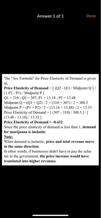 Answer 1 of 1 Done The Arc Formula for Price Elasticity of Demand is given as, Price Elasticity of Demand (2-Q1)/Midpoint Q1/ [ (P2 - P1)/Midpoint P] Q1-310; Q2 307; PI 13.18; P2 13.48 Midpoint Q(Q Q2)/2 (310+307)/2-308.5 Midpoint P- (P P2)/2 (13.18 +13.48)/2- 13.33 Price Elasticity of Demand (307-310/308.5]/ (13.48 13.18)/13.33 ] Price Elasticity of Demand--0.432 Since the price elasticity of demand is less than 1, demand for marijuana is inelastic. Note: When demand is inelastic, price and total revenue move in the same direction. In other words, if businesses didnt have to pay the sales tax to the government, the price increase would have translated into higher revenues