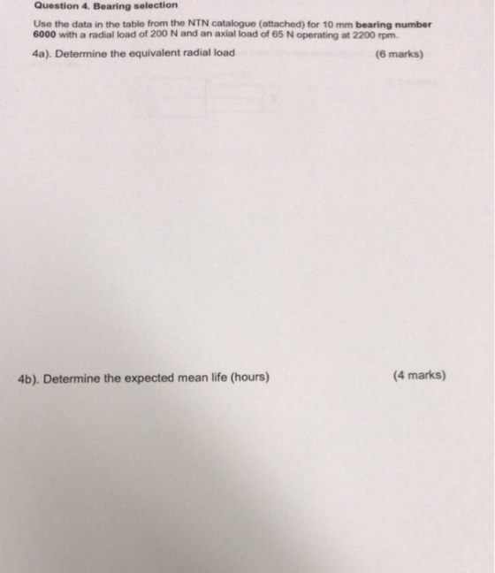 Question 4. Bearing selection Use the data in the table from the NTN catalogue (attached) for 10 mm bearing number 6000 with a radial load of 200 N and an axial load of 65 N operating at 2200 rpm 4a). Determine the equivalent radial load (6 marks) 4b). Determine the expected mean life (hours) (4 marks)