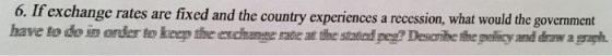 6. I f exchange rates are fixed and the country experiences a recession, what would the government have to do iorder to keep the excihange rae at th sd pg? Debeepey and draw agragh
